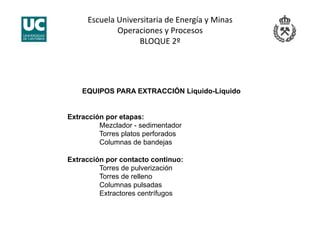 Escuela Universitaria de Energía y Minas 
Operaciones y Procesos 
BLOQUE 2º 
EQUIPOS PARA EXTRACCIÓN Liquido-Liquido
Extracción por etapas:
Mezclador - sedimentador
Torres platos perforados
Columnas de bandejas
Extracción por contacto continuo:
Torres de pulverización
Torres de relleno
Columnas pulsadas
Extractores centrífugos
 