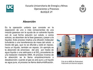 Escuela Universitaria de Energía y Minas 
Operaciones y Procesos 
BLOQUE 2º 
Absorción
Es la operación unitaria que consiste en la
separación de uno o más componentes de una
mezcla gaseosa con la ayuda de un solvente líquido
con el, cual forma solución (un soluto, o varios
solutos, se absorben de la fase gaseosa y pasan a la
líquida). Este proceso implica una difusión molecular
turbulenta o una transferencia de masa del soluto a
través del gas, que no se difunde y está en reposo,
hacia un líquido, también en reposo. Un ejemplo es
la absorción de amoníaco del aire por medio de
agua líquida o una salmuera o el SO2 procedente de
una tostación mediante DMA. Al proceso inverso de
la absorción se le llama empobrecimiento o
desabsorción; cuando el gas es aire puro y el líquido
es agua pura, el proceso se llama deshumidificación. Foto de la WEB de Rubenplast,
Fabricante de diversos equipos
 