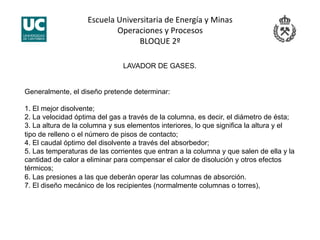 Escuela Universitaria de Energía y Minas 
Operaciones y Procesos 
BLOQUE 2º 
LAVADOR DE GASES.
Generalmente, el diseño pretende determinar:
1. El mejor disolvente;
2. La velocidad óptima del gas a través de la columna, es decir, el diámetro de ésta;
3. La altura de la columna y sus elementos interiores, lo que significa la altura y el
tipo de relleno o el número de pisos de contacto;
4. El caudal óptimo del disolvente a través del absorbedor;
5. Las temperaturas de las corrientes que entran a la columna y que salen de ella y la
cantidad de calor a eliminar para compensar el calor de disolución y otros efectos
térmicos;
6. Las presiones a las que deberán operar las columnas de absorción.
7. El diseño mecánico de los recipientes (normalmente columnas o torres),
 