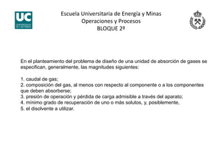 Escuela Universitaria de Energía y Minas 
Operaciones y Procesos 
BLOQUE 2º 
En el planteamiento del problema de diseño de una unidad de absorción de gases se
especifican, generalmente, las magnitudes siguientes:
1. caudal de gas;
2. composición del gas, al menos con respecto al componente o a los componentes
que deben absorberse;
3. presión de operación y pérdida de carga admisible a través del aparato;
4. mínimo grado de recuperación de uno o más solutos, y, posiblemente,
5. el disolvente a utilizar.
 