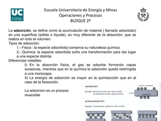 Escuela Universitaria de Energía y Minas 
Operaciones y Procesos 
BLOQUE 2º 
La adsorción, se define como la acumulación de material ( llamado adsorbato)
en una superficie (sólida o liquida), es muy diferente de la absorción, que se
realiza en todo el volumen.
Tipos de adsorción:
1.- Fisica : la especie adsorbida) conserva su naturaleza química
2.- Quimica: la especie adsorbida sufre una transformación para dar lugar
a una especie distinta.
Diferencias notables:
I) En la absorción física, el gas se adsorbe formando capas
sucesivas, mientras que en la química la adsorción queda restringida
a una monocapa.
II) La energía de adsorción es mayor en la quimisorción que en el
caso de la fisisorción.
La adsorcion es un proceso
reversible
 
