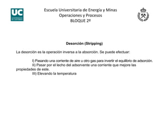 Escuela Universitaria de Energía y Minas 
Operaciones y Procesos 
BLOQUE 2º 
Desorción (Stripping)
La desorción es la operación inversa a la absorción. Se puede efectuar:
I) Pasando una corriente de aire u otro gas para invertir el equilibrio de adsorción.
II) Pasar por el lecho del adsorvente una corriente que mejore las
propiedades de este.
III) Elevando la temperatura
 