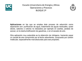 Escuela Universitaria de Energía y Minas 
Operaciones y Procesos 
BLOQUE 2º 
Aplicaciones en las que se emplea éste proceso de adsorción como
separación son: purificación de agua, tratamiento de aguas residuales, quitar
olores, sabores o colores no deseados por ejemplo en aceites, jarabes de
azúcar, en la deshumidificación de gasolinas, o en el secado de aire.
Otra aplicación muy extendida es la obtención de nitrógeno, haciendo pasar
un caudal de aire comprimido por el lecho adsorbente, compuesto por carbón
molécular, especialmente manufacturado para ese propósito.
 