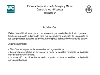 Escuela Universitaria de Energía y Minas 
Operaciones y Procesos 
BLOQUE 2º 
Lixiviación
Extracción sólido-líquido, es un proceso en el que un disolvente líquido pasa a
través de un sólido pulverizado para que se produzca la elución de uno o más de
los componentes solubles del sólido. Difiere poco del lavado o filtrado de solidos.
Algunos ejemplos:
- El azúcar se separa de la remolacha con agua caliente.
- Los aceites vegetales se recuperan a partir de semillas mediante la lixiviación
con disolventes orgánicos.
- La extracción de colorantes se realiza a partir de materias sólidas por lixiviación
con alcohol o sosa.
 