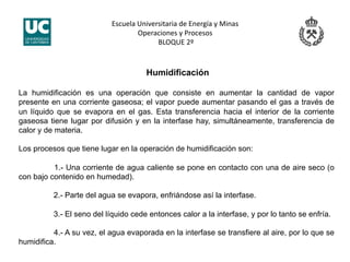 Escuela Universitaria de Energía y Minas 
Operaciones y Procesos 
 BLOQUE 2º 
Humidificación
La humidificación es una operación que consiste en aumentar la cantidad de vapor
presente en una corriente gaseosa; el vapor puede aumentar pasando el gas a través de
un líquido que se evapora en el gas. Esta transferencia hacia el interior de la corriente
gaseosa tiene lugar por difusión y en la interfase hay, simultáneamente, transferencia de
calor y de materia.
Los procesos que tiene lugar en la operación de humidificación son:
1.- Una corriente de agua caliente se pone en contacto con una de aire seco (o
con bajo contenido en humedad).
2.- Parte del agua se evapora, enfriándose así la interfase.
3.- El seno del líquido cede entonces calor a la interfase, y por lo tanto se enfría.
4.- A su vez, el agua evaporada en la interfase se transfiere al aire, por lo que se
humidifica.
 