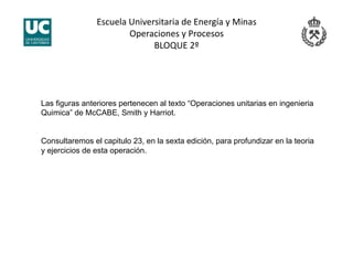 Escuela Universitaria de Energía y Minas 
Operaciones y Procesos 
BLOQUE 2º 
Las figuras anteriores pertenecen al texto “Operaciones unitarias en ingenieria
Quimica” de McCABE, Smith y Harriot.
Consultaremos el capitulo 23, en la sexta edición, para profundizar en la teoria
y ejercicios de esta operación.
 