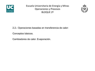 Escuela Universitaria de Energía y Minas 
Operaciones y Procesos 
BLOQUE 2º 
2.2.- Operaciones basadas en transferencia de calor:
Conceptos básicos.
Cambiadores de calor. Evaporación.
 
