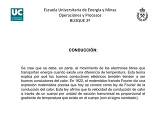 Escuela Universitaria de Energía y Minas 
Operaciones y Procesos 
BLOQUE 2º 
CONDUCCIÓN:
Se cree que se debe, en parte, al movimiento de los electrones libres que
transportan energía cuando existe una diferencia de temperatura. Esta teoría
explica por qué los buenos conductores eléctricos también tienden a ser
buenos conductores del calor. En 1822, el matemático francés Fourier dio una
expresión matemática precisa que hoy se conoce como ley de Fourier de la
conducción del calor. Esta ley afirma que la velocidad de conducción de calor
a través de un cuerpo por unidad de sección transversal es proporcional al
gradiente de temperatura que existe en el cuerpo (con el signo cambiado).
 