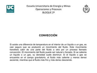 Escuela Universitaria de Energía y Minas 
Operaciones y Procesos 
BLOQUE 2º 
CONVECCIÓN
Si existe una diferencia de temperatura en el interior de un líquido o un gas, es
casi seguro que se producirá un movimiento del fluido. Este movimiento
transfiere calor de una parte del fluido a otra por un proceso llamado
convección. El movimiento del fluido puede ser natural o forzado. Si se calienta
un líquido o un gas, su densidad suele disminuir. Si el líquido o gas se
encuentra en el campo gravitatorio, el fluido más caliente y menos denso
asciende, mientras que el fluido más frío y más denso desciende.
 