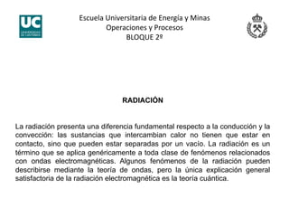 Escuela Universitaria de Energía y Minas 
Operaciones y Procesos 
BLOQUE 2º 
RADIACIÓN
La radiación presenta una diferencia fundamental respecto a la conducción y la
convección: las sustancias que intercambian calor no tienen que estar en
contacto, sino que pueden estar separadas por un vacío. La radiación es un
término que se aplica genéricamente a toda clase de fenómenos relacionados
con ondas electromagnéticas. Algunos fenómenos de la radiación pueden
describirse mediante la teoría de ondas, pero la única explicación general
satisfactoria de la radiación electromagnética es la teoría cuántica.
 