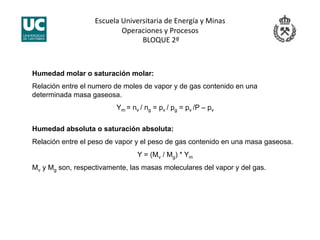 Escuela Universitaria de Energía y Minas 
Operaciones y Procesos 
 BLOQUE 2º 
Humedad molar o saturación molar:
Relación entre el numero de moles de vapor y de gas contenido en una
determinada masa gaseosa.
Ym = nv / ng = pv / pg = pv /P – pv
Humedad absoluta o saturación absoluta:
Relación entre el peso de vapor y el peso de gas contenido en una masa gaseosa.
Y = (Mv / Mg) * Ym
Mv y Mg son, respectivamente, las masas moleculares del vapor y del gas.
 
