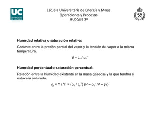 Escuela Universitaria de Energía y Minas 
Operaciones y Procesos 
 BLOQUE 2º 
Humedad relativa o saturación relativa:
Cociente entre la presión parcial del vapor y la tensión del vapor a la misma
temperatura.
∂ = pv / pv
*
Humedad porcentual o saturación porcentual:
Relación entre la humedad existente en la masa gaseosa y la que tendría si
estuviera saturada.
∂p = Y / Y* = (pv / pv
*) (P – pv
* /P – pv)
 
