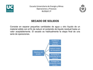 Escuela Universitaria de Energía y Minas 
Operaciones y Procesos 
BLOQUE 2º 
SECADO DE SOLIDOS
Consiste en separar pequeñas cantidades de agua u otro líquido de un
material sólido con el fin de reducir el contenido de líquido residual hasta un
valor aceptablemente. El secado es habitualmente la etapa final de una
serie de operaciones.
ObjeJvos del 
secado: 
Facilitar el 
manejo 
posterior 
Reducir costes 
de transporte 
Aumentar la 
capacidad de los 
aparatos 
Proteger los 
productos hasta 
su uso… 
 