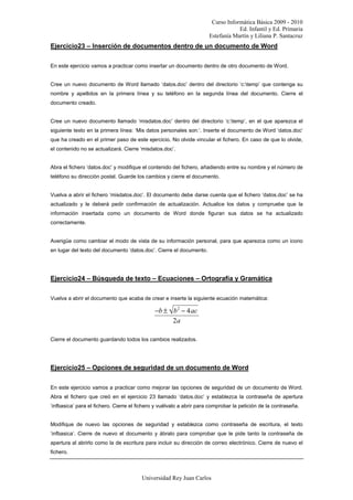 Curso Informática Básica 2009 - 2010
Ed. Infantil y Ed. Primaria
Estefanía Martín y Liliana P. Santacruz
Universidad Rey Juan Carlos
Ejercicio23 – Inserción de documentos dentro de un documento de Word
En este ejercicio vamos a practicar como insertar un documento dentro de otro documento de Word.
Cree un nuevo documento de Word llamado ‘datos.doc’ dentro del directorio ‘c:temp’ que contenga su
nombre y apellidos en la primera línea y su teléfono en la segunda línea del documento. Cierre el
documento creado.
Cree un nuevo documento llamado ‘misdatos.doc’ dentro del directorio ‘c:temp’, en el que aparezca el
siguiente texto en la primera línea: ‘Mis datos personales son:’. Inserte el documento de Word ‘datos.doc’
que ha creado en el primer paso de este ejercicio. No olvide vincular el fichero. En caso de que lo olvide,
el contenido no se actualizará. Cierre ‘misdatos.doc’.
Abra el fichero ‘datos.doc’ y modifique el contenido del fichero, añadiendo entre su nombre y el número de
teléfono su dirección postal. Guarde los cambios y cierre el documento.
Vuelva a abrir el fichero ‘misdatos.doc’. El documento debe darse cuenta que el fichero ‘datos.doc’ se ha
actualizado y le deberá pedir confirmación de actualización. Actualice los datos y compruebe que la
información insertada como un documento de Word donde figuran sus datos se ha actualizado
correctamente.
Averigüe como cambiar el modo de vista de su información personal, para que aparezca como un icono
en lugar del texto del documento ‘datos.doc’. Cierre el documento.
Ejercicio24 – Búsqueda de texto – Ecuaciones – Ortografía y Gramática
Vuelva a abrir el documento que acaba de crear e inserte la siguiente ecuación matemática:
−b ± b2
− 4ac
2a
Cierre el documento guardando todos los cambios realizados.
Ejercicio25 – Opciones de seguridad de un documento de Word
En este ejercicio vamos a practicar como mejorar las opciones de seguridad de un documento de Word.
Abra el fichero que creó en el ejercicio 23 llamado ‘datos.doc’ y establezca la contraseña de apertura
‘infbasica’ para el fichero. Cierre el fichero y vuélvalo a abrir para comprobar la petición de la contraseña.
Modifique de nuevo las opciones de seguridad y establezca como contraseña de escritura, el texto
‘infbasica’. Cierre de nuevo el documento y ábralo para comprobar que le pide tanto la contraseña de
apertura al abrirlo como la de escritura para incluir su dirección de correo electrónico. Cierre de nuevo el
fichero.
 