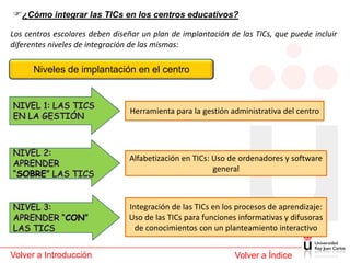 ¿Cómo integrar las TICs en los centros educativos?
Los centros escolares deben diseñar un plan de implantación de las TICs, que puede incluir
diferentes niveles de integración de las mismas:

      Niveles de implantación en el centro



                                Herramienta para la gestión administrativa del centro




                                Alfabetización en TICs: Uso de ordenadores y software
                                                        general



                                Integración de las TICs en los procesos de aprendizaje:
                                Uso de las TICs para funciones informativas y difusoras
                                  de conocimientos con un planteamiento interactivo


Volver a Introducción                                         Volver a Índice
 