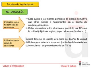Facetas de implantación




                         Está sujeta a los mismos principios de diseño instructivo
 Utilizadas como          que otros medios o herramientas en el diseño de
 herramienta de           unidades didácticas.
 enseñanza               Debe transmitirse a los alumnos el papel de las TICs en
                          la unidad (objetivos, reglas, papel del alumno/profesor…)


                        Deberá tenerse en cuenta a la hora de diseñar la unidad
 Utilizadas como
 canal de               didáctica para adaptarla a su uso (rediseño del material en
 enseñanza              coherencia con las propiedades de las TICs)




Volver a Introducción                                     Volver a Índice
 