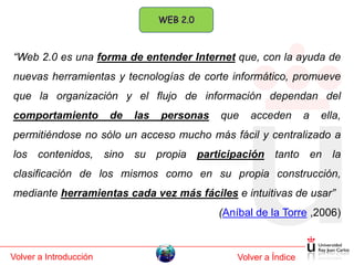 “Web 2.0 es una forma de entender Internet que, con la ayuda de
nuevas herramientas y tecnologías de corte informático, promueve
que la organización y el flujo de información dependan del
comportamiento          de   las   personas   que   acceden        a   ella,
permitiéndose no sólo un acceso mucho más fácil y centralizado a
los contenidos, sino su propia participación tanto en la
clasificación de los mismos como en su propia construcción,
mediante herramientas cada vez más fáciles e intuitivas de usar”
                                              (Aníbal de la Torre ,2006)



Volver a Introducción                            Volver a Índice
 