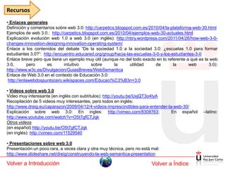 Recursos
• Enlaces generales
Definición y comentarios sobre web 3.0: http://carpetics.blogspot.com.es/2010/04/la-plataforma-web-30.html
Ejemplos de web 3.0.: http://carpetics.blogspot.com.es/2010/04/ejemplos-web-30-actuales.html
Explicación evolución web 1.0 a web 3.0 (en inglés): http://nbry.wordpress.com/2011/04/26/how-web-3-0-
changes-innovation-designing-innovation-operating-system/
Enlace a los contenidos del debate “De la sociedad 1.0 a la sociedad 3.0: ¿escuelas 1.0 para formar
estudiantes 3.0?”: http://encuentro.educared.org/group/hacia-las-escuelas-3-0-y-los-estudiantes-3-0
Enlace breve pero que tiene un ejemplo muy útil (aunque no del todo exacto en lo referente a qué es la web
3.0,        pero     es       intuitivo    sobre        la      utilidad    de       la      web      3.0):
http://www.w3c.es/Divulgacion/GuiasBreves/WebSemantica
Enlace de Web 3.0 en el contexto de Educación 3.0:
 http://enlawebdospuntocero.wikispaces.com/Educaci%C3%B3n+3.0

• Videos sobre web 3.0
Video muy interesante (en inglés con subtítulos): http://youtu.be/UxjQT3o4IyA
Recopilación de 5 videos muy interesantes, pero todos en inglés:
http://www.dreig.eu/caparazon/2009/04/12/4-videos-imprescindibles-para-entender-la-web-30/
Explicación sobre web 3.0: En ingles: http://vimeo.com/8308763;                   En español       –latino:
http://www.youtube.com/watch?v=O5t7gfCTJqk
Otros videos
(en español) http://youtu.be/O5t7gfCTJqk
(en inglés): http://vimeo.com/11529540

• Presentaciones sobre web 3.0
Presentación un poco rara, a veces clara y otra muy técnica, pero no está mal:
http://www.slideshare.net/dreig/construyendo-la-web-semantica-presentation

Volver a Introducción                                                     Volver a Índice
 