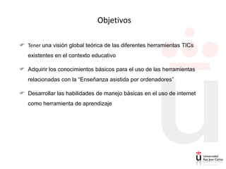 Objetivos

 Tener una visión global teórica de las diferentes herramientas TICs
   existentes en el contexto educativo

 Adquirir los conocimientos básicos para el uso de las herramientas
   relacionadas con la “Enseñanza asistida por ordenadores”

 Desarrollar las habilidades de manejo básicas en el uso de internet
   como herramienta de aprendizaje
 