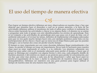 El uso del tiempo de manera efectiva
                                         
Para lograr un tiempo efectivo debemos ser muy observadores en nuestra clase y hay que
detectar que alumnos hace el desorden o cual no te ponen atención, a la hora de las
actividades debemos utilizar el monitoreo de todo el salón para verificar si realmente los
chicos están haciendo las actividades o checar si no alguna duda y el alumno no se anime
a preguntar ante todo el grupo con esto identificaríamos los errores de aprendizaje. Esto
es en conjunto a las actividades de aprendizaje pero que pasa con el pase de lista, con el
ambiente adecuado o el revisar las tareas, debemos de implementar estrategias adecuadas
para que no nos quite mucho tiempo hacer esto, por ejemplo podemos pasar lista con las
participaciones de los chicos o hacer que su tarea sea en hojas blanca para que las puedan
entregar y así se harían dos cosas sin perder mucho tiempo.
El tiempo es muy importante por eso como docentes debemos llegar puntualmente a las
clases, no perder el tiempo en cosas sin importancia, llevar todo lo necesario para nuestra
clase para no estar regresando al coche, o a tu cubículo. Los alumnos solamente nos
observan para saber cual es el momento adecuado para perder el tiempo o hacer que el
grupo se distraiga por completo con alguna broma u otra cosa, cada pequeño detalle de
nuestros alumnos o del entorno en clases es un pretexto para perder la concentración, por
eso hay que estar mas atentos a cada una de las situaciones y saber que hacer para no
perder el seguimiento de la clase y darles la satisfacción de nuestros chicos que lograr
desequilibrarnos. Debemos ser maestros con una gran postura para lograr utilizar el
tiempo de nuestra clase de una manera muy efectiva.
 