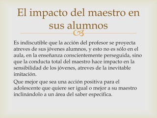 El impacto del maestro en
       sus alumnos
                         
Es indiscutible que la acción del profesor se proyecta
atreves de sus jóvenes alumnos, y esto no es sólo en el
aula, en la enseñanza conscientemente perseguida, sino
que la conducta total del maestro hace impacto en la
sensibilidad de los jóvenes, atreves de la inevitable
imitación.
Que mejor que sea una acción positiva para el
adolescente que quiere ser igual o mejor a su maestro
inclinándolo a un área del saber especifica.
 