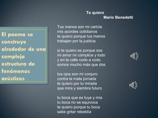 Te quiero
Mario Benedetti
Tus manos son mi caricia
mis acordes cotidianos
te quiero porque tus manos
trabajan por la justicia
si te quiero es porque sos
mi amor mi cómplice y todo
y en la calle codo a codo
somos mucho más que dos
tus ojos son mi conjuro
contra la mala jornada
te quiero por tu mirada
que mira y siembra futuro
tu boca que es tuya y mía
tu boca no se equivoca
te quiero porque tu boca
sabe gritar rebeldía
 