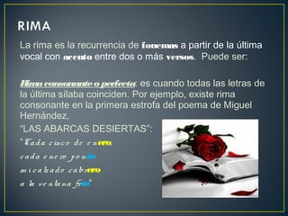 La rima es la recurrencia de fonemas a partir de la última
vocal con acento entre dos o más versos.  Puede ser:
Rimaconsonanteo perfecta: es cuando todas las letras de
la última sílaba coinciden. Por ejemplo, existe rima
consonante en la primera estrofa del poema de Miguel
Hernández,
“LAS ABARCAS DESIERTAS”:
“Cada cinco de e nero,
cada e ne ro po nía
m i calz ado cabrero
a la ve ntana fría“
 