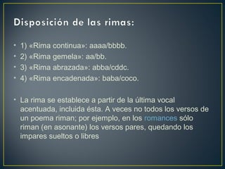 • 1) «Rima continua»: aaaa/bbbb.
• 2) «Rima gemela»: aa/bb.
• 3) «Rima abrazada»: abba/cddc.
• 4) «Rima encadenada»: baba/coco.
• La rima se establece a partir de la última vocal
acentuada, incluida ésta. A veces no todos los versos de
un poema riman; por ejemplo, en los romances sólo
riman (en asonante) los versos pares, quedando los
impares sueltos o libres
 