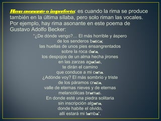 Rimaasonanteo imperfecta: es cuando la rima se produce
también en la última sílaba, pero solo riman las vocales.
Por ejemplo, hay rima asonante en este poema de
Gustavo Adolfo Becker:
“¿De dónde vengo?… El más horrible y áspero 
de los senderos busca; 
las huellas de unos pies ensangrentados 
sobre la roca dura, 
los despojos de un alma hecha jirones 
en las zarzas agudas, 
te dirán el camino 
que conduce a mi cuna. 
¿Adónde voy? El más sombrío y triste 
de los páramos cruza, 
valle de eternas nieves y de eternas 
melancólicas brumas. 
En donde esté una piedra solitaria 
sin inscripción alguna, 
donde habite el olvido, 
allí estará mi tumba“. 
 