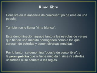 Consiste en la ausencia de cualquier tipo de rima en una
poesía.
También se le llama "rima blanca“. 
Esta denominación agrupa tanto a las estrofas de versos
que tienen una medida homogénea como a los que
carecen de estrofas y tienen diversas medidas. 
Por lo tanto, se denomina "poesía de verso libre", a
la prosa poética que ni tiene medida ni rima ni estrofas
uniformes ni se somete a las reglas.
 