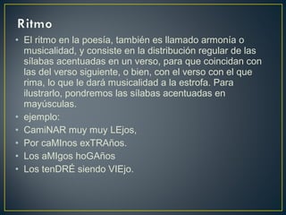 • El ritmo en la poesía, también es llamado armonía o
musicalidad, y consiste en la distribución regular de las
sílabas acentuadas en un verso, para que coincidan con
las del verso siguiente, o bien, con el verso con el que
rima, lo que le dará musicalidad a la estrofa. Para
ilustrarlo, pondremos las sílabas acentuadas en
mayúsculas.
• ejemplo:
• CamiNAR muy muy LEjos,
• Por caMInos exTRAños.
• Los aMIgos hoGAños
• Los tenDRÉ siendo VIEjo.
 