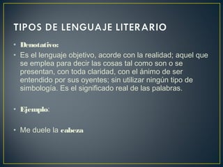 • Denotativo:
• Es el lenguaje objetivo, acorde con la realidad; aquel que
se emplea para decir las cosas tal como son o se
presentan, con toda claridad, con el ánimo de ser
entendido por sus oyentes; sin utilizar ningún tipo de
simbología. Es el significado real de las palabras.
• Ejemplo:
• Me duele la cabeza
 