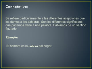 Se refiere particularmente a las diferentes acepciones que
les damos a las palabras. Son los diferentes significados
que podemos darle a una palabra. Hablamos de un sentido
figurado.
Ejemplo:
El hombre es la cabeza del hogar.
 