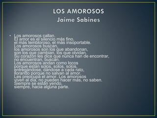 • Los amorosos callan.
El amor es el silencio más fino,
el más tembloroso, el más insoportable.
Los amorosos buscan,
los amorosos son los que abandonan,
son los que cambian, los que olvidan.
Su corazón les dice que nunca han de encontrar,
no encuentran, buscan.
Los amorosos andan como locos
porque están solos, solos, solos,
entregándose, dándose a cada rato,
llorando porque no salvan al amor.
Les preocupa el amor. Los amorosos
viven al día, no pueden hacer más, no saben.
Siempre se están yendo,
siempre, hacia alguna parte.
 