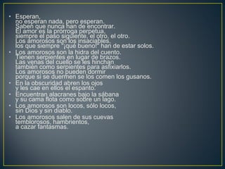 • Esperan,
no esperan nada, pero esperan.
Saben que nunca han de encontrar.
El amor es la prórroga perpetua,
siempre el paso siguiente, el otro, el otro.
Los amorosos son los insaciables,
los que siempre "¡qué bueno!" han de estar solos.
• Los amorosos son la hidra del cuento.
Tienen serpientes en lugar de brazos.
Las venas del cuello se les hinchan
también como serpientes para asfixiarlos.
Los amorosos no pueden dormir
porque si se duermen se los comen los gusanos.
• En la obscuridad abren los ojos
y les cae en ellos el espanto.
• Encuentran alacranes bajo la sábana
y su cama flota como sobre un lago.
• Los amorosos son locos, sólo locos,
sin Dios y sin diablo.
• Los amorosos salen de sus cuevas
temblorosos, hambrientos,
a cazar fantasmas.
 
