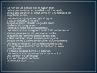 • Se ríen de las gentes que lo saben todo,
de las que aman a perpetuidad, verídicamente,
de las que creen en el amor como en una lámpara de
inagotable aceite.
• Los amorosos juegan a coger el agua,
a tatuar el humo, a no irse.
Juegan el largo, el triste juego del amor.
Nadie ha de resignarse.
Dicen que nadie ha de resignarse.
Los amorosos se avergüenzan de toda conformación.
• Vacíos, pero vacíos de una a otra costilla,
la muerte les fermenta detrás de los ojos,
y ellos caminan, lloran hasta la madrugada
en que trenes y gallos se despiden dolorosamente.
• Les llega a veces un olor a tierra recién nacida,
a mujeres que duermen con la mano en el sexo,
complacidas,
a arroyos de agua tierna y a cocinas.
Los amorosos se ponen a cantar entre labios
una canción no aprendida
Y se van llorando, llorando
la hermosa vida. .,…..
 