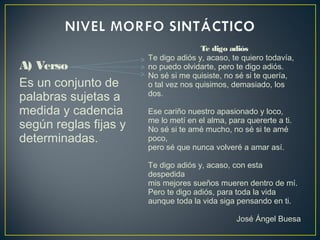 A) Verso
Es un conjunto de
palabras sujetas a
medida y cadencia
según reglas fijas y
determinadas.
Te digo adiós
Te digo adiós y, acaso, te quiero todavía,
no puedo olvidarte, pero te digo adiós.
No sé si me quisiste, no sé si te quería,
o tal vez nos quisimos, demasiado, los
dos.
Ese cariño nuestro apasionado y loco,
me lo metí en el alma, para quererte a ti.
No sé si te amé mucho, no sé si te amé
poco,
pero sé que nunca volveré a amar así.
Te digo adiós y, acaso, con esta
despedida
mis mejores sueños mueren dentro de mí.
Pero te digo adiós, para toda la vida
aunque toda la vida siga pensando en ti.
José Ángel Buesa
 