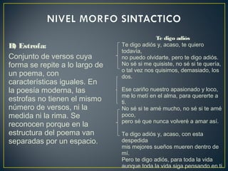 B) Estrofa:
Conjunto de versos cuya
forma se repite a lo largo de
un poema, con
características iguales. En
la poesía moderna, las
estrofas no tienen el mismo
número de versos, ni la
medida ni la rima. Se
reconocen porque en la
estructura del poema van
separadas por un espacio.
Te digo adiós
Te digo adiós y, acaso, te quiero
todavía,
no puedo olvidarte, pero te digo adiós.
No sé si me quisiste, no sé si te quería,
o tal vez nos quisimos, demasiado, los
dos.
Ese cariño nuestro apasionado y loco,
me lo metí en el alma, para quererte a
ti.
No sé si te amé mucho, no sé si te amé
poco,
pero sé que nunca volveré a amar así.
Te digo adiós y, acaso, con esta
despedida
mis mejores sueños mueren dentro de
mí.
Pero te digo adiós, para toda la vida
aunque toda la vida siga pensando en ti.
 