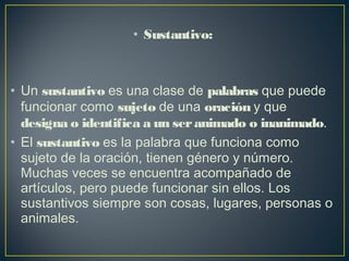 • Sustantivo:
• Un sustantivo es una clase de palabras que puede
funcionar como sujeto de una oración y que
designa o identifica a un seranimado o inanimado.
• El sustantivo es la palabra que funciona como
sujeto de la oración, tienen género y número.
Muchas veces se encuentra acompañado de
artículos, pero puede funcionar sin ellos. Los
sustantivos siempre son cosas, lugares, personas o
animales.
 