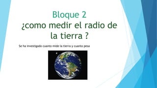 Bloque 2
¿como medir el radio de
la tierra ?
Se ha investigado cuanto mide la tierra y cuanto pesa
 