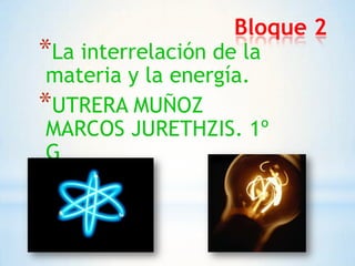 Bloque 2
*La interrelación de la
materia y la energía.
*UTRERA MUÑOZ
MARCOS JURETHZIS. 1º
G

 