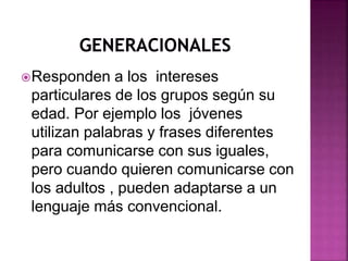 Responden a los intereses 
particulares de los grupos según su 
edad. Por ejemplo los jóvenes 
utilizan palabras y frases diferentes 
para comunicarse con sus iguales, 
pero cuando quieren comunicarse con 
los adultos , pueden adaptarse a un 
lenguaje más convencional. 
 