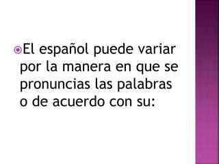 El español puede variar 
por la manera en que se 
pronuncias las palabras 
o de acuerdo con su: 
 