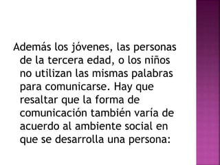 Además los jóvenes, las personas 
de la tercera edad, o los niños 
no utilizan las mismas palabras 
para comunicarse. Hay que 
resaltar que la forma de 
comunicación también varía de 
acuerdo al ambiente social en 
que se desarrolla una persona: 
 
