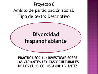 Proyecto 6 
Ámbito de participación social. 
Tipo de texto: Descriptivo 
Diversidad 
hispanohablante 
 