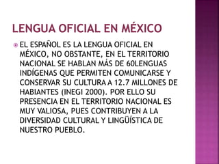  EL ESPAÑOL ES LA LENGUA OFICIAL EN 
MÉXICO, NO OBSTANTE, EN EL TERRITORIO 
NACIONAL SE HABLAN MÁS DE 60LENGUAS 
INDÍGENAS QUE PERMITEN COMUNICARSE Y 
CONSERVAR SU CULTURA A 12.7 MILLONES DE 
HABIANTES (INEGI 2000). POR ELLO SU 
PRESENCIA EN EL TERRITORIO NACIONAL ES 
MUY VALIOSA, PUES CONTRIBUYEN A LA 
DIVERSIDAD CULTURAL Y LINGÜÍSTICA DE 
NUESTRO PUEBLO. 
 