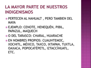  PERTECEN AL NAHUALT , PERO TAMBIEN DEL 
MAYA 
 EJEMPLO: CENOTE, HENEQUÉN, PIBIL, 
PAPAZUL, MAQUECH 
 O DEL TARASCO: CHARAL, HUARACHE 
 EN NOMBRES PROPIOS: CUAUHTEMOC, 
XOCHITL, MÉXICO, TAXCO, IXTAPAN, TUXTLA, 
OAXACA, POPOCATÉPETL, IZTACCÍHUATL, 
ETC. 
 