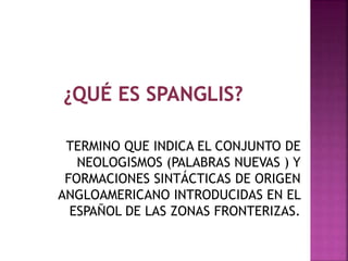 TERMINO QUE INDICA EL CONJUNTO DE 
NEOLOGISMOS (PALABRAS NUEVAS ) Y 
FORMACIONES SINTÁCTICAS DE ORIGEN 
ANGLOAMERICANO INTRODUCIDAS EN EL 
ESPAÑOL DE LAS ZONAS FRONTERIZAS. 
 