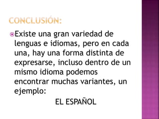 Existe una gran variedad de 
lenguas e idiomas, pero en cada 
una, hay una forma distinta de 
expresarse, incluso dentro de un 
mismo idioma podemos 
encontrar muchas variantes, un 
ejemplo: 
EL ESPAÑOL 
 