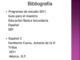 Bibliografía 
• Programas de estudio 2011 
Guía para el maestro 
Educación Básica Secundaria 
Español 
SEP 
• Español 2 
Humberto Cueva, Antonio de la O 
Trillas 
2011 
México, D.F. 
